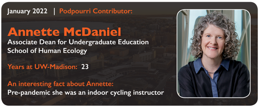 January 2022 Podpourri Contributor: Annette McDaniel, Associate Dean for Undergraduate Education, School of Human Ecology. Years at UW-Madison: 23. An interesting fact about Annette: Pre-pandemic, she was an indoor cycling instructor
