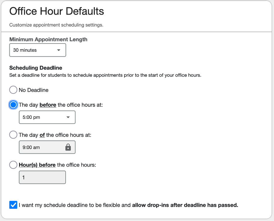 Office Hour Defaults Minimum Appointment Length selection field: 30 minutes Scheduling Deadline: Set a deadline for students to schedule appointments prior to the start of your office hours - No Deadline - The day before the office hours selection field: 5:00 pm [selected] - The day of the office hours selection field: 9:00 am - Hour(s) before the office hours selection field: 1 [separate enabled option] I want my schedule deadline to be flexible and allow drop-ins after the deadline has passed.