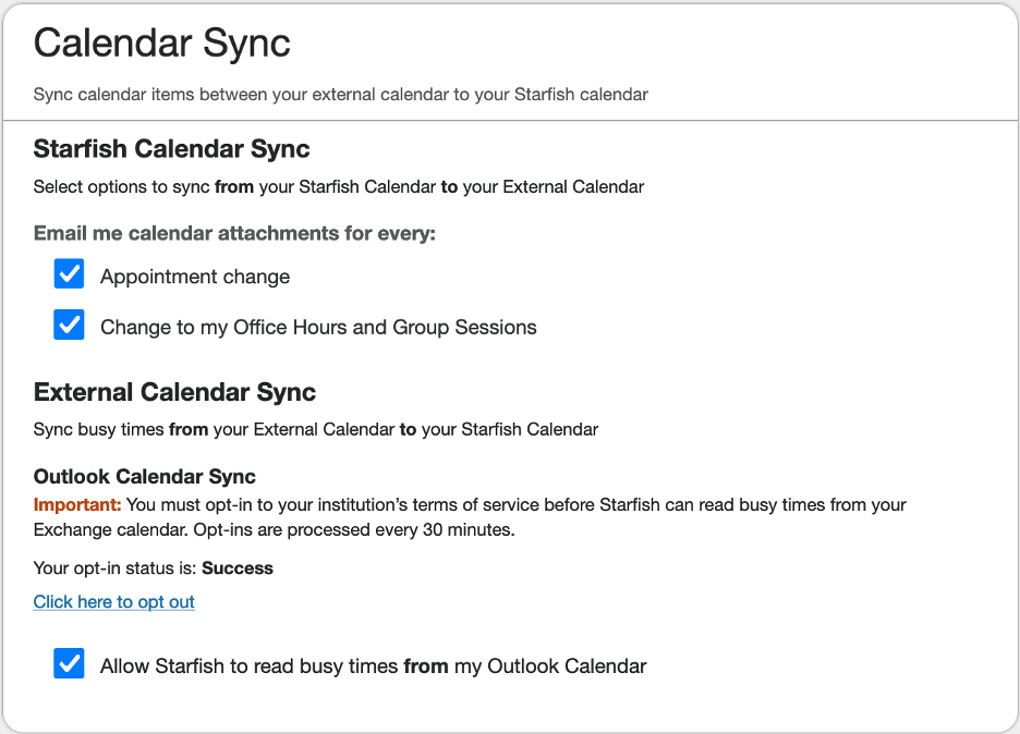 1. Calendar Sync - Sync calendar items between your external calendar to your Starfish calendar 2. Starfish Calendar Sync - Select options to sync from your Starfish calendar to your External Calendar Email me calendar attachments for every... - Appointment change [enabled] - Change to my Office Hours and Group Sessions [enabled] 3. External Calendar Sync - Sync busy times from your External Calendar to your Starfish Calendar Outlook Calendar Sync - Important: You must opt-in to your institutions terms of service before Starfish can read busy times from your Exchange calendar. Opt-ins are processed every 30 minutes. Your opt-in status is: Success (Click here to opt out) - Allow Starfish to read busy times from my Outlook Calendar [enabled]
