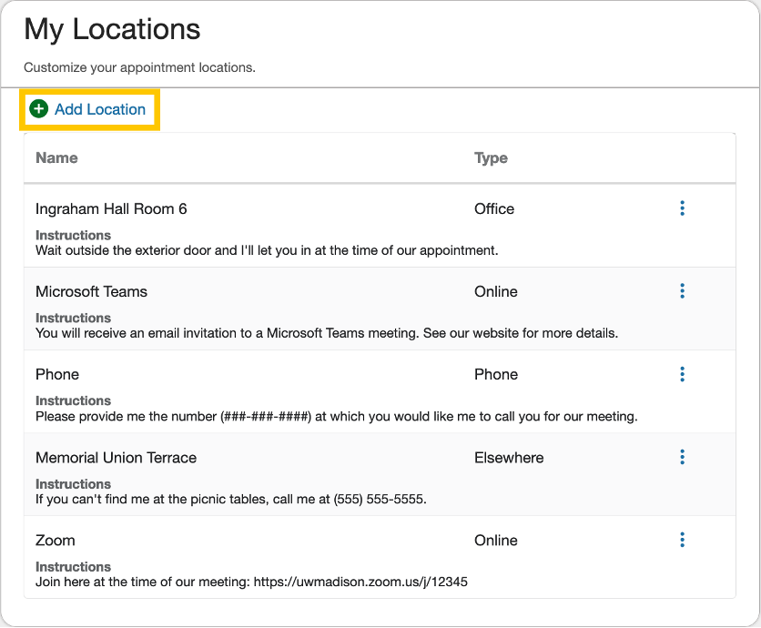 My Locations - Customize your appointment locations Add Location button [highlighted] List of locations - Ingraham Hall Room 6; Office; Instructions: Wait outside the exterior door and I'll let you in at the time of our appointment. - Microsoft Teams; Online; You will receive an email invitation to a Microsoft Teams meeting. See our website for more details. - Phone; Phone; Please provide me the number (###-###-####) at which you would like me to call you for our meeting. - Memorial Union Terrace; Elsewhere; If you can't find me at the picnic tables, call me at (555) 555-5555. - Zoom; Online; Join here at the time of our meeting: https://uwmadison.zoom.us/j/12345