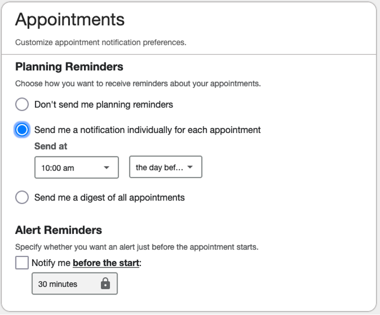 Appointments - Customize appointment notification preferences.  Planning reminders - Choose how you wnat to receive reminders about your appointments. - Don't send me planning reminders - Send me a notification individually for each appointment. Send at <select time> the day of or the day before - Send me a digest of all appointments. Send at <time> the day of or the day before  Alert Reminders - Specify whether you want an alert just before the appointment starts - Notify me before the start: 15, 30, 45, or 60 minutes