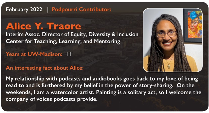 February 2022 Podpourri Contributor:
Alice Y. Traore
Interim Assoc. Director of Equity, Diversity & Inclusion with the Center for Teaching, Learning, and Mentoring
Years at UW-Madison: 11
An interesting fact about Alice: My relationship with podcasts and audiobooks goes back to my love of being read to and is furthered by my belief in the power of story-sharing. On the weekends, I am a watercolor artist. Paining is a solitary act, so I welcome the company of voices podcasts provide.