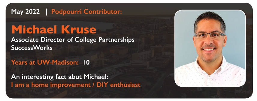 May 2022
Podpourri Contributor:
Michael Kruse
Associate Director of College Partnerships 
SuccessWorks
Years at UW-Madison: 10
An interesting fact about Michael: I am a home improvement/DIY enthusiast