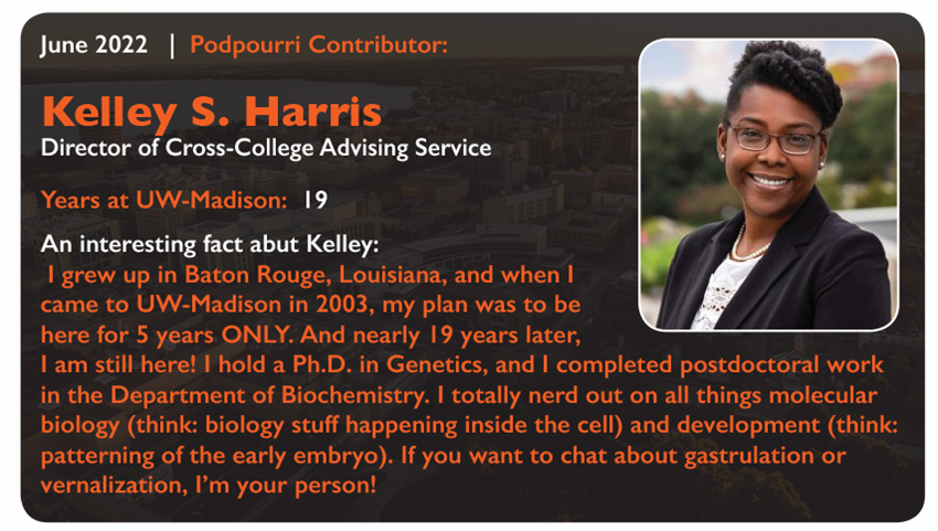 June 2022
Podpourri Contributor:
Kelley S. Harris, Director of Cross-College Advising Service
Years at UW-Madison: 19
An interesting fact about Kelley:
I grew up in Baton Rouge, Louisiana, and when I came to UW-Madison in 2003, my plan was to be here for 5 years ONLY. And nearly 19 years later, I am still here! I hold a Ph.D. in Genetics, and I completed postdoctoral work in the Department of Biochemistry. I totally nerd out on all things molecular biology (think: biology stuff happening inside the cell) and development (think: patterning of the early embryo.) If you want to chat about gastrulation or vernalization, I'm your person!