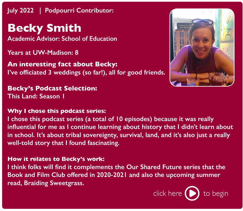 July 2022 | Podpourri Contributor:

Becky Smith, Academic Advisor: School of Education

Years at UW-Madison: 8

An interesting fact about Becky: I've officiated 3 weddings (so far!), all for good friends.

Becky's Podcast Selection: This Land: Season 1

Why I chose this podcast series: I chose this podcast series (a total of 10 episodes) because it was really influential for me as I continue learning about history that I didn't learn about in school. It's about tribal sovereignty, survival, land, and it's also just a really well-told story that I found fascinating.

How it relates to Becky's work: I think folks will find it complements the Our Shared Future series that the Book and Film Club offered in 2020-2021 and also the upcoming summer read, Braiding Sweetgrass.

Click here to begin