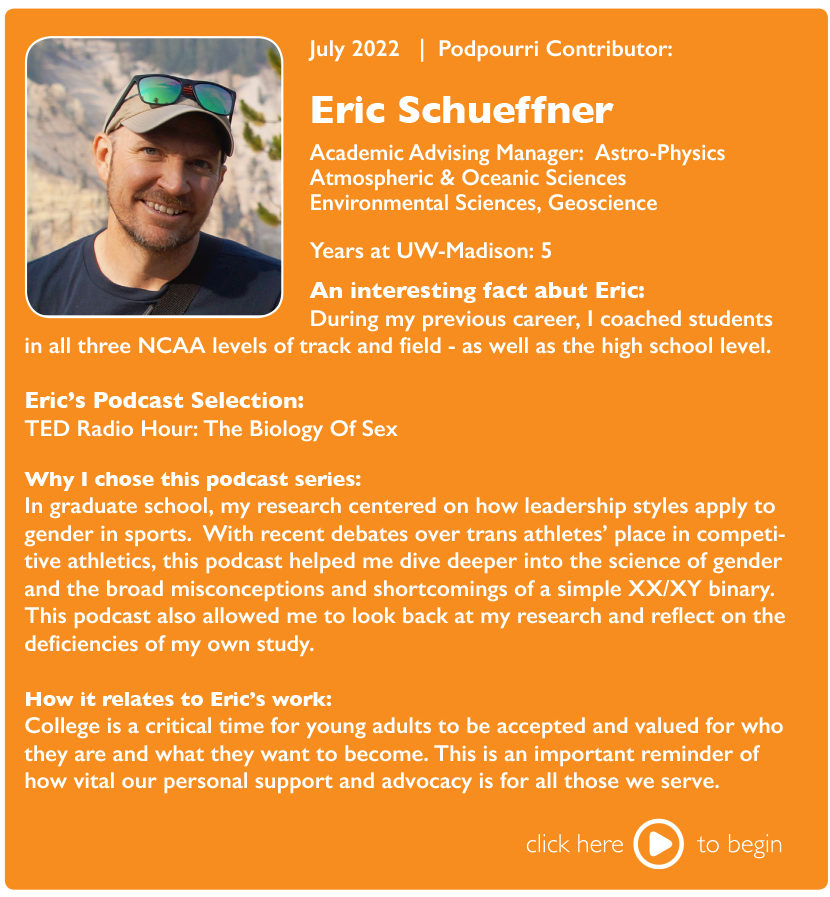 July 2022 | Podpourri Contributor:

Eric Schueffner, Academic Advising Manager: Astro-Physics Atmospheric & Oceanic Sciences Environmental Sciences, Geoscience

Years at UW-Madison: 5

An interesting fact about Eric: During my previous career, I coached students in all three NCAA levels of track and field - as well as the high school level.

Eric's Podcast Selection: TED Radio Hour: The Biology of Sex

Why I chose this podcast series: In graduate school, my research centered on how leadership styles apply to gender in sports. With recent debates over trans athletes' place in competitive athletics, this podcast helped me dive deeper into the science of gender and the board misconceptions and shortcomings of a simple XX/XY binary. This podcast also allowed me to look back at my research and reflect on the deficiencies of my own study.

How it relates to Eric's work: College is a critical time for young adults to be accepted and valued for who they are and what they want to become. This is an important reminder of how vital our personal support and advocacy is for all those we serve.

Click here to begin